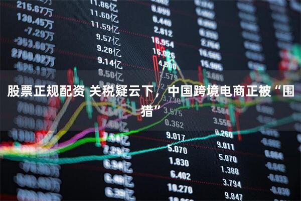 股票正规配资 关税疑云下，中国跨境电商正被“围猎”