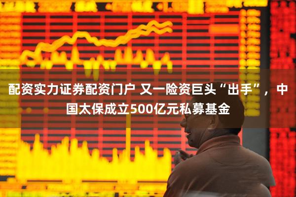 配资实力证券配资门户 又一险资巨头“出手”，中国太保成立500亿元私募基金