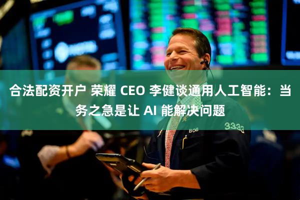 合法配资开户 荣耀 CEO 李健谈通用人工智能：当务之急是让 AI 能解决问题