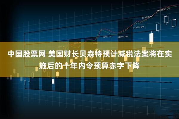 中国股票网 美国财长贝森特预计减税法案将在实施后的十年内令预算赤字下降