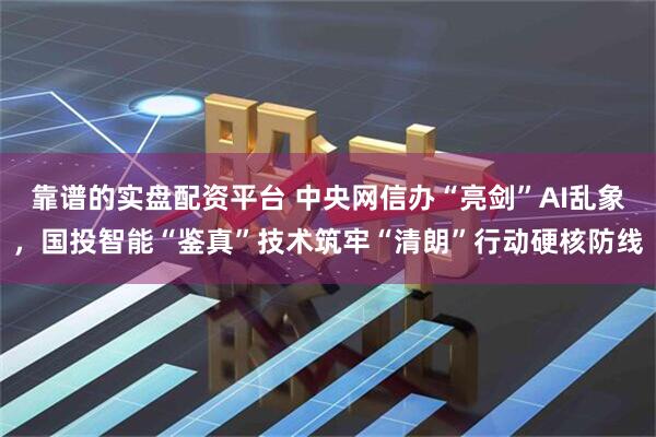 靠谱的实盘配资平台 中央网信办“亮剑”AI乱象，国投智能“鉴真”技术筑牢“清朗”行动硬核防线