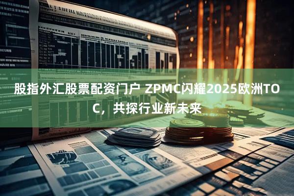 股指外汇股票配资门户 ZPMC闪耀2025欧洲TOC，共探行业新未来