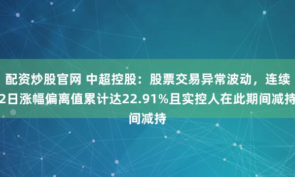 配资炒股官网 中超控股：股票交易异常波动，连续2日涨幅偏离值累计达22.91%且实控人在此期间减持