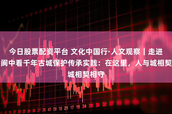 今日股票配资平台 文化中国行·人文观察｜走进四川阆中看千年古城保护传承实践：在这里，人与城相契相守