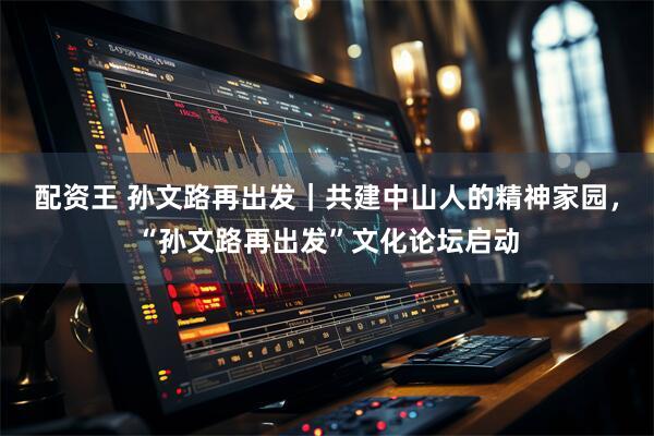 配资王 孙文路再出发｜共建中山人的精神家园，“孙文路再出发”文化论坛启动