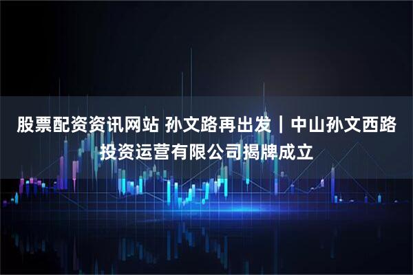 股票配资资讯网站 孙文路再出发｜中山孙文西路投资运营有限公司揭牌成立