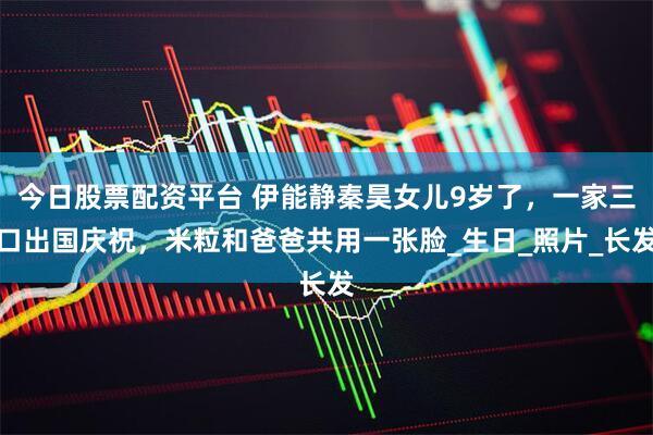 今日股票配资平台 伊能静秦昊女儿9岁了，一家三口出国庆祝，米粒和爸爸共用一张脸_生日_照片_长发