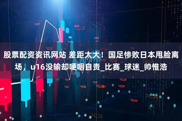 股票配资资讯网站 差距太大！国足惨败日本甩脸离场，u16没输却哽咽自责_比赛_球迷_帅惟浩