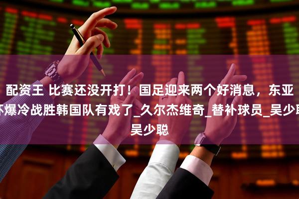 配资王 比赛还没开打！国足迎来两个好消息，东亚杯爆冷战胜韩国队有戏了_久尔杰维奇_替补球员_吴少聪