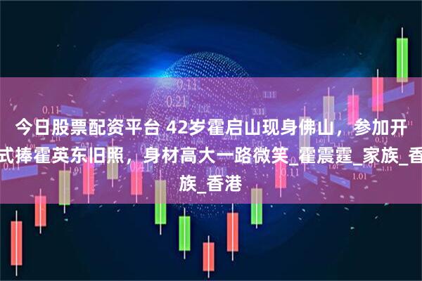 今日股票配资平台 42岁霍启山现身佛山，参加开幕式捧霍英东旧照，身材高大一路微笑_霍震霆_家族_香港