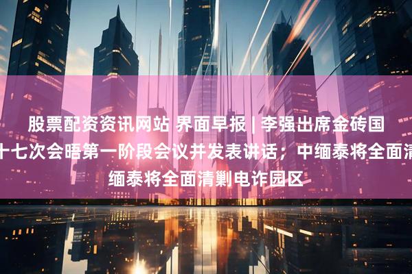 股票配资资讯网站 界面早报 | 李强出席金砖国家领导人第十七次会晤第一阶段会议并发表讲话；中缅泰将全面清剿电诈园区