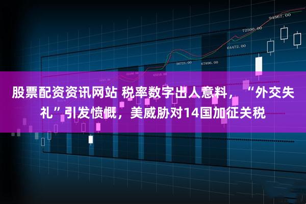 股票配资资讯网站 税率数字出人意料， “外交失礼”引发愤慨，美威胁对14国加征关税