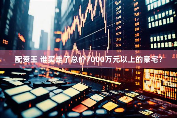 配资王 谁买走了总价7000万元以上的豪宅？