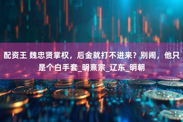 配资王 魏忠贤掌权，后金就打不进来？别闹，他只是个白手套_明熹宗_辽东_明朝