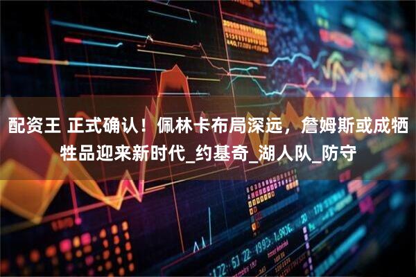 配资王 正式确认！佩林卡布局深远，詹姆斯或成牺牲品迎来新时代_约基奇_湖人队_防守