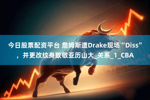 今日股票配资平台 詹姆斯遭Drake现场“Diss”，并更改纹身致敬亚历山大_关系_1_CBA