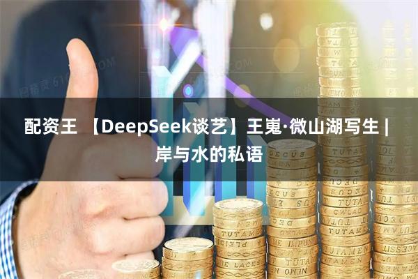 配资王 【DeepSeek谈艺】王嵬·微山湖写生 | 岸与水的私语