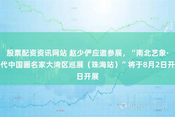 股票配资资讯网站 赵少俨应邀参展，“南北艺象·当代中国画名家大湾区巡展（珠海站）”将于8月2日开展