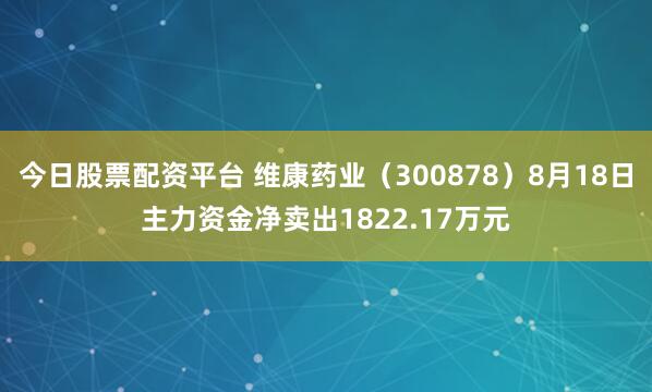 今日股票配资平台 维康药业（300878）8月18日主力资金净卖出1822.17万元