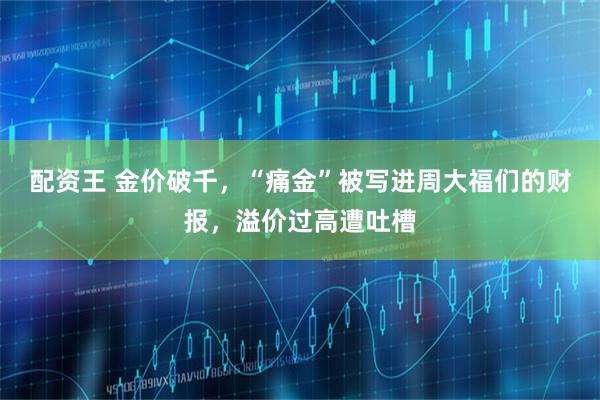 配资王 金价破千，“痛金”被写进周大福们的财报，溢价过高遭吐槽