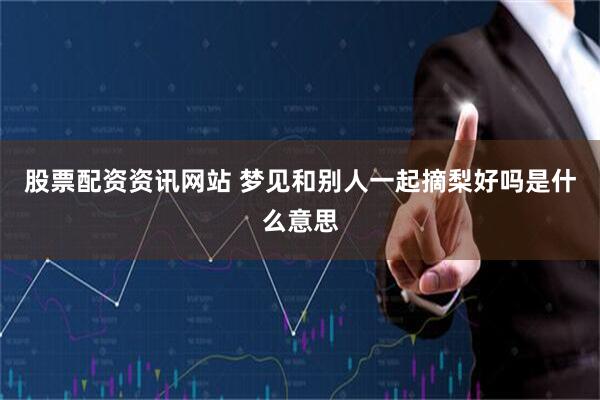 股票配资资讯网站 梦见和别人一起摘梨好吗是什么意思