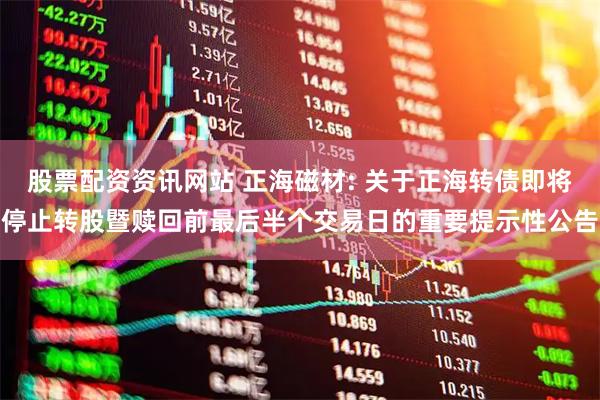 股票配资资讯网站 正海磁材: 关于正海转债即将停止转股暨赎回前最后半个交易日的重要提示性公告
