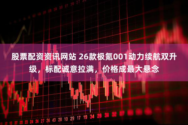 股票配资资讯网站 26款极氪001动力续航双升级，标配诚意拉满，价格成最大悬念