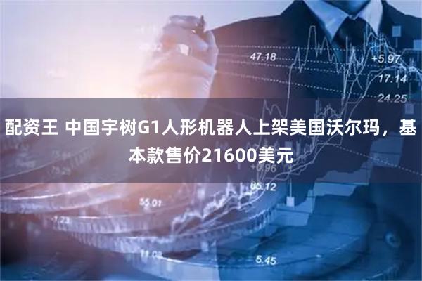 配资王 中国宇树G1人形机器人上架美国沃尔玛，基本款售价21600美元