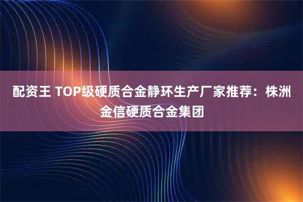 配资王 TOP级硬质合金静环生产厂家推荐：株洲金信硬质合金集团