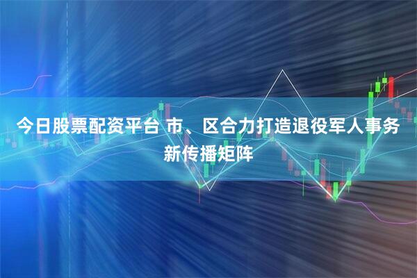 今日股票配资平台 市、区合力打造退役军人事务新传播矩阵
