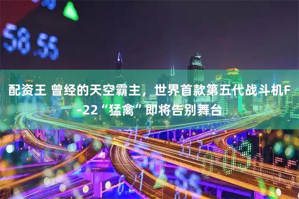 配资王 曾经的天空霸主，世界首款第五代战斗机F-22“猛禽”即将告别舞台