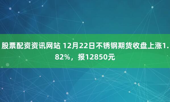 股票配资资讯网站 12月22日不锈钢期货收盘上涨1.82%，报12850元