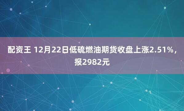 配资王 12月22日低硫燃油期货收盘上涨2.51%，报2982元